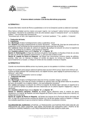 IVERSIDAD DE VIEDO Vicerrectorado de E tudiantes y Empleo PRUEBAS DE ACCESO A LA UNIVERSIDAD Curso 20082009 LATÍN El alumno deberá contestar a una de las alternativas propuestas ALTERNATIVA I El poeta Silio Itálico marchó de Roma a quedándose a vivir en la Campania cuando su edad se lo aconsejó Silius Italicus scribebat carmina maiore cura quam ingenio non numquam iudicia hominum recitationibus experiebatur Nouissime ita suadentibus annis ab urbe secessit seque in Campania tenuit ac ne aduentu …