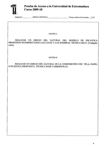 Prueba de Acceso a la Universidad de Extremadura Curso 200910 Asignatura DIBUJO ARTISTICO       Tiempo máximo de la prueba 15 H OPCIÓN A REALIZAR UN DIBUJO DEL NATURAL DEL MODELO DE ESCAYOLA PROPUESTO INTERPRETANDO LAS LUCES Y LAS SOMBRAS TÉCNICA SECA Cualquier color OPCIÓNB REALIZAR UN DIBUJO DEL NATURAL DE LA COMPOSICIÓN CON TELA PAPEL O PLÁSTICO PROPUESTA TÉCNICA BASE CARBONCILLO 4