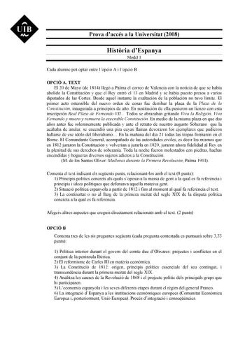 UIB M Prova daccés a la Universitat 2008 Histria dEspanya Model 1 Cada alumne pot optar entre lopció A i lopció B OPCIÓ A TEXT El 20 de Mayo de 1814 llegó a Palma el correo de Valencia con la noticia de que se había abolido la Constitución y que el Rey entró el 13 en Madrid y se había puesto presos a varios diputados de las Cortes Desde aquel instante la exaltación de la población no tuvo límite El primer acto ostensible del nuevo orden de cosas fue derribar la placa de la Plaza de la Constituc…