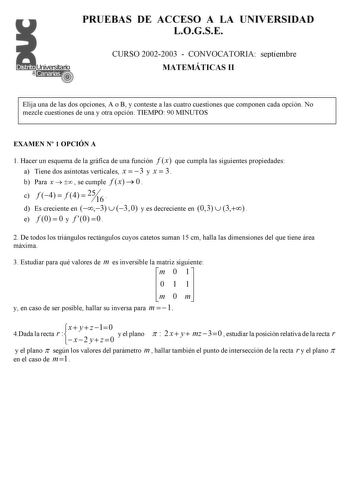 PRUEBAS DE ACCESO A LA UNIVERSIDAD LOGSE CURSO 20022003  CONVOCATORIA septiembre MATEMÁTICAS II Elija una de las dos opciones A o B y conteste a las cuatro cuestiones que componen cada opción No mezcle cuestiones de una y otra opción TIEMPO 90 MINUTOS EXAMEN N 1 OPCIÓN A 1 Hacer un esquema de la gráfica de una función f x que cumpla las siguientes propiedades a Tiene dos asíntotas verticales x  3 y x  3 b Para x    se cumple f x  0   c f 4  f 4  25 16  d Es creciente en 3  30 y es decreciente e…