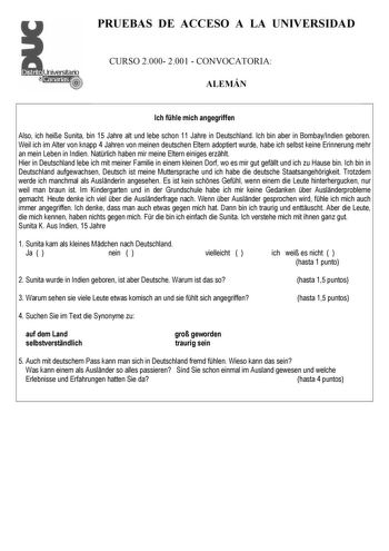 PRUEBAS DE ACCESO A LA UNIVERSIDAD CURSO 2000 2001  CONVOCATORIA ALEMÁN Ich fhle mich angegriffen Also ich heie Sunita bin 15 Jahre alt und lebe schon 11 Jahre in Deutschland Ich bin aber in BombayIndien geboren Weil ich im Alter von knapp 4 Jahren von meinen deutschen Eltern adoptiert wurde habe ich selbst keine Erinnerung mehr an mein Leben in Indien Natrlich haben mir meine Eltern einiges erzhlt Hier in Deutschland lebe ich mit meiner Familie in einem kleinen Dorf wo es mir gut gefllt und ic…