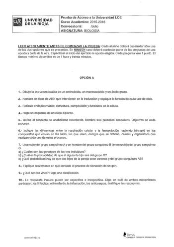 UNIVERSIDAD DE LA RIOJA Prueba de Acceso a la Universidad LOE Curso Académico 20152016 Convocatoria JJulio ASIGNATURA BIOLOGfA LEER ATENTAMENTE ANTES DE COMENZAR LA PRUEBA Cada alumno deberá desarrollar sólo una de las dos opciones que se presentan En NINGÚN caso deberá contestar parte de las preguntas de una opción y parte de la otra Especificar al inicio del ejericio la opción elegida Cada pregunta vale 1 punto El tiempo máximo disponible es de 1 hora y treinta minutos OPCIÓN A 1 Dibuje la es…