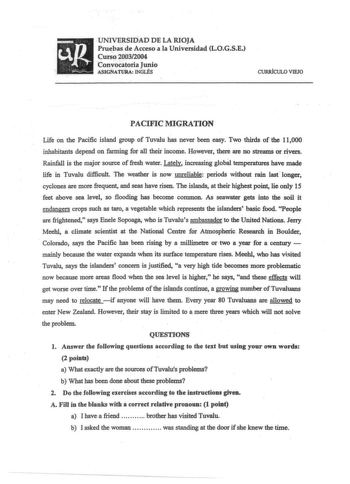 up UNIVERSIDAD DE LA RIOJA Prubas de Acceso a la Universidad LOGSE C u r s o 2003  2004 Convocatoria Junio   j     ASIGNATURA INGLÉS CURRfCULO VIEJO PACIFIC MIGRATION Life on the Pacific island group of Tuvalu has never been easy To thirds of the 11000 inhabitants depend on farming for all their income However there are no streams or rivers Rainfall is the major source of fresh water Lately increasiDg global temperatures have made life in Tuvalu difficult Toe weather is now unreliable periods w…