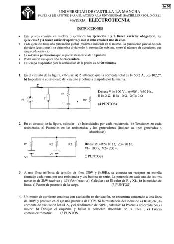 a IJnOOI UNIVERSIDAD DE CASTILLALA MANCHA PRUEBAS DE APTITUD PARA EL ACCESO A LA UNIVERSIDAD BACHILLERATO LOGSE MATERIA ELECTROTECNIA INSTRUCCIONES  Esta prueba consiste en resolver 3 ejercicios los ejercicios 1 y 2 tienen carácter obligatorio los ejercicios 3 y 4 tienen carácter optativo y sólo se debe resolver uno de ellos  Cada ejercicio tiene una puntuación global máxima indicada en el mismo La puntuación parcial de cada ejercicio cuestiones se determina dividiendo la puntuación máxima entr…