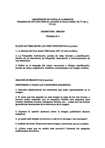 UNIVERSIDAD DE CASTILLA LA MANCHA PRUEBAS DE APTITUD PARA EL ACCESO A FACULTADES EETTSS y ccuu ASIGNATURA IMAGEN PRUEBAN4 ELEGIR UN TEMA ENTRE LOS TRES PROPUESTOS 4 puntos 1 La Historia del Cine desde 1895 hasta 1927 El cine soviético 2 La Fotografía iluminación puntos de vista formato y planificación Diseño de un laboratorio de fotografía descripción y funcionamiento de sus elementos 3 Define en el lenguaje del cómic secuencia y viñetas planificación puntos de vista y angulación metáfora onoma…