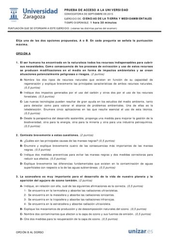  Universidad fil Zaragoza 1S42 PRUEBA DE ACCESO A LA UNIVERSIDAD CONVOCATORIA DE SEPTIEMBRE DE 2015 EJERCICIO DE CIENCIAS DE LA TIERRA Y MEDIOAMBIENTALES TIEMPO DISPONIBLE 1 hora 30 minutos PUNTUACIÓN QUE SE OTORGARÁ A ESTE EJERCICIO véanse las distintas partes del examen Elija una de las dos opciones propuestas A o B En cada pregunta se señala la puntuación máxima OPCIÓN A 1 El ser humano ha encontrado en la naturaleza todos los recursos indispensables para cubrir sus necesidades Como consecue…