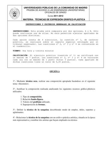 UNIVERSIDADES PÚBLICAS DE LA COMUNIDAD DE MADRID PRUEBA DE ACCESO A LAS ENSEÑANZAS UNIVERSITARIAS OFICIALES DE GRADO Curso 20112012 MATERIA TÉCNICAS DE EXPRESIÓN GRÁFICOPLÁSTICA INSTRUCCIONES Y CRITERIOS GENERALES DE CALIFICACIÓN INSTRUCCIONES Esta prueba está compuesta por dos opciones A y B Sólo puede realizarse una de ellas No está permitido ejecutar apartados de dos opciones distintas Cada opción consta de 4 ejercicios La cuestión n 1 de carácter práctico se realizará sobre el soporte espec…