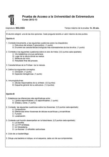 u EX Prueba de Acceso a la Universidad de Extremadura Curso 201213 Asignatura BIOLOGÍA Tiempo máximo de la prueba 1h 30 min El alumno elegirá una de las dos opciones Cada pregunta tendrá un valor máximo de dos puntos Opción A 1 Conteste brevemente a las siguientes cuestiones sobre los disacáridos A Estructura del enlace Oglucosídico 1 punto B Enumere las características biológicas más sobresalientes de dos de ellos 1 punto 2 Conteste a las siguientes cuestiones sobre el ciclo de Krebs 05 puntos…