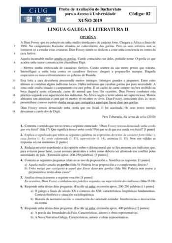 Proba de Avaliación do Bacharelato para o Acceso á Universidade XUÑO 2019 Código 02 LINGUA GALEGA E LITERATURA II OPCIÓN A A Dian Fossey que eu coñecín era unha muller tímida pero de carácter forte Chegara a África a finais de 2 1966 No campamento Karisoke afondou no coñecemento dos gorilas Pero os seus esforzos non se limitaron só a estudar estas criaturas Dian Fossey tamén se dedicou a crear unha conciencia en contra da 4 caza furtiva Aquela incansable muller amaba os gorilas Cando contactaba…