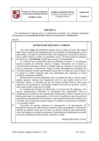 Pruebas de Acceso a enseñanzas universitarias oficiales de grado Castilla y León COMENTARIO DE TEXTO LENGUA CASTELLANA Y LITERATURA II EJERCICIO N páginas 4 OPCIÓN A Lea atentamente el siguiente texto A continuación responda a las cuestiones propuestas correspondientes al ANÁLISIS DE TEXTO Y LENGUA CASTELLANA Y LITERATURA TEXTO QUIERO HABLARLES DE LA VERDAD 1 Una visión cínica del periodismo sostiene que la verdad no existe Que puede 1 haber tantas verdades como interpretaciones de la realidad …