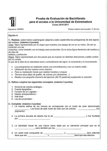 Asignatura DISEÑO Prueba de Evaluación de Bachillerato para el acceso a la Universidad de Extremadura Curso 20162017 Tiempo máximo de la prueba 1h30 min Opción A 1 Realizar sobre trama cuadrangular adjunta a este cuadernillo los pictogramas de dos signos del zodiaco máximo 5 puntos Virgo Signo representado por la virgen que muestra una espiga de oro en su mano De ahí su conexión con las cosechas como también con el trabajo para producirlas Es la única figura femenina del zodiaco y da idea de be…