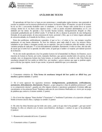 UNIVERSIDAD DE VIEDO Vicerrectorado de Estudiantes ÁREA DE ORIENTACIÓN UNIVERSITARIA ANÁLISIS DE TEXTO Pruebas de Aptitud para el Acceso a la Universidad 1999 LOGSE El aprendizaje del bien leer se logra no por misteriosas y complicadas reglas técnicas sino poniendo al escolar en contacto con los mejores profesores de lectura los buenos libros El maestro en esto de la lectura ha de ser fiel y convencido mediador entre el estudiante y el texto Porque todo escrito lleva su secreto consigo dentro d…