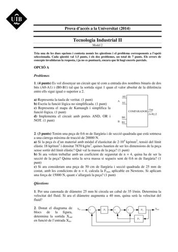 UIB M Prova daccés a la Universitat 2014 Tecnologia Industrial II Model 2 Tria una de les dues opcions i contesta només les qestions i el problema corresponents a lopció seleccionada Cada qestió val 15 punts i els dos problemes un total de 7 punts Els errors de concepte invalidaran la resposta i ja no es puntuar encara que hi hagi encerts parcials OPCIÓ A Problemes 1 4 punts Es vol dissenyar un circuit que té com a entrada dos nombres binaris de dos bits A0A1 i B0B1 tal que la sortida sigui 1 q…