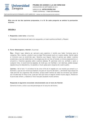  Universidad fil Zaragoza 1542 PRUEBA DE ACCESO A LA UNIVERSIDAD CONVOCATORIA DE SEPTIEMBRE DE 2013 EJERCICIO DE ARTES ESCÉNICAS TIEMPO DISPONIBLE 1 hora 30 minutos PUNTUACIÓN QUE SE OTORGARÁ A ESTE EJERCICIO véanse las distintas partes del examen Elija una de las dos opciones propuestas A o B En cada pregunta se señala la puntuación máxima OPCIÓN A 1 Responda a este tema 5 puntos Principales movimientos del teatro de vanguardia y el teatro político de Brecht y Piscator 2 Texto Shakespeare Haml…