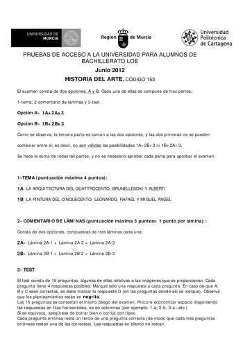 UNIVERSIDAD DE MURCIA Ith Región de Murcia Universidad Politécnica de Cartagena PRUEBAS DE ACCESO A LA UNIVERSIDAD PARA ALUMNOS DE BACHILLERATO LOE Junio 2012 HISTORIA DEL ARTE CÓDIGO 153 El examen consta de dos opciones A y B Cada una de ellas se compone de tres partes 1tema 2comentario de láminas y 3test Opción A 1A2A3 Opción B 1B2B3 Como se observa la tercera parte es común a las dos opciones y las dos primeras no se pueden combinar entre sí es decir no son válidas las posibilidades 1A2B3 ni…