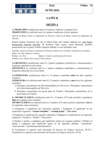 CiUG COMIS IÓN INTERUNIVERSITAR IA DE GALICIA PAU XUÑO 2012 Código 34 LATÍN II OPCIÓN A 1TRADUCIÓN cualificarase entre 0 e 6 puntos tradúzase o seguinte texto TRADUCCIÓN se calificará entre 0 y 6 puntos tradúzcase el texto siguiente Guerra de Roma contra os habitantes de Tarento  Guerra de Roma contra los habitantes de Tarento Eodem tempore Tarentinis qui iam in ultima Italia sunt bellum indictum est quia legatis Romanorum iniuriam fecissent Hi Pyrrhum Epiri regem contra Romanos auxilium poposc…