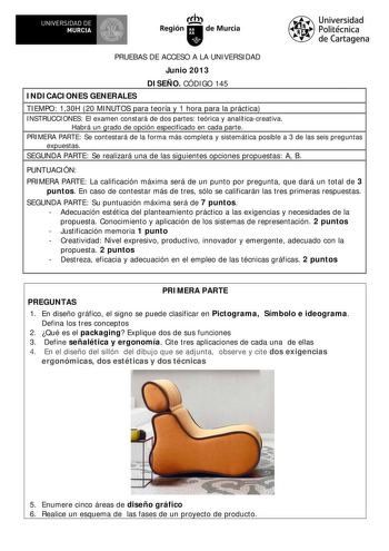 a  UNIVERSIDAD DE MURCIA   Ih Región de Murcia Universidad Politécnica de Cartagena PRUEBAS DE ACCESO A LA UNIVERSIDAD Junio 2013 DISEÑO CÓDIGO 145 INDICACIONES GENERALES TIEMPO 130H 20 MINUTOS para teoría y 1 hora para la práctica INSTRUCCIONES El examen constará de dos partes teórica y analíticacreativa Habrá un grado de opción especificado en cada parte PRIMERA PARTE Se contestará de la forma más completa y sistemática posible a 3 de las seis preguntas expuestas SEGUNDA PARTE Se realizará un…