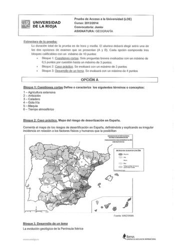 UNIVERSIDAD DE LA RIOJA Prueba de Acceso a la Universidad LOE Curso 20132014 Convocatoria Junio1 ASIGNATURA GEOGRAFIA Estructura dfl la prueba La duración total de la prueba es de hora y media El alumno deberá elegir entre una de las dos opciones de examen que se presentan A y B Cada opción comprende tres bloques calificables con un máximo de 10 puntos  Bloque 1 Cuestiones cortas Seis preguntas breves evaluadas con un máximo de 05 puntos por cuestión hasta un máximo de 3 puntos  Bloque 2 Caso p…