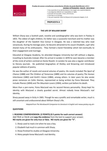 Pruebas de acceso a enseñanzas universitarias oficiales de grado Bachillerato LOE IDIOMA EXTRANJERO INGLÉS 20132014  No se permite el uso del diccionario ni de ningún otro material didáctico  Las preguntas deberán ser respondidas en inglés  Duración de la prueba 1 hora y 30 minutos  Esta hoja no se entrega  Hay que responder todos los bloques de la propuesta elegida A o B PROPUESTA A THE LIFE OF WILLIAM SHARP William Sharp was a Scottish poet novelist and autobiographer who was born in Paisley …