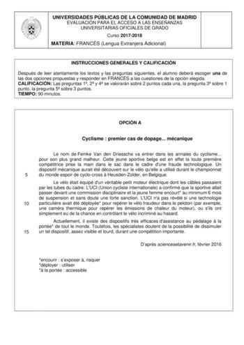 UNIVERSIDADES PÚBLICAS DE LA COMUNIDAD DE MADRID EVALUACIÓN PARA EL ACCESO A LAS ENSEÑANZAS UNIVERSITARIAS OFICIALES DE GRADO Curso 20172018 MATERIA FRANCÉS Lengua Extranjera Adicional INSTRUCCIONES GENERALES Y CALIFICACIÓN Después de leer atentamente los textos y las preguntas siguientes el alumno deberá escoger una de las dos opciones propuestas y responder en FRANCÉS a las cuestiones de la opción elegida CALIFICACIÓN Las preguntas 1 2 y 4 se valorarán sobre 2 puntos cada una la pregunta 3 so…