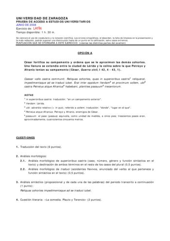 UNIVERSIDAD DE ZARAGOZA PRUEBA DE ACCESO A ESTUDIOS UNIVERSITARIOS JUNIO DE 2008 Ejercicio de LATÍN Tiempo disponible 1 h 30 m Se valorará el uso de vocabulario y la notación científica Los errores ortográficos el desorden la falta de limpieza en la presentación y la mala redacción podrán suponer una disminución hasta de un punto en la calificación salvo casos extremos PUNTUACIÓN QUE SE OTORGARÁ A ESTE EJERCICIO véanse las distintas partes del examen OPCIÓN A César fortifica su campamento y ord…