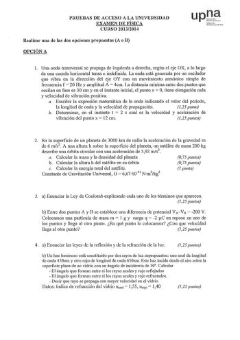 PRUEBAS DE ACCESO A LA UNIVERSIDAD EXAMEN DE FÍSICA CURSO 20132014 Realizar una de las dos opciones propuestas A o B OPCIÓN A upt Nfmvo IJd11 Fchlo1 l Una onda transversal se propaga de izquierda a derecha según el eje OX a lo largo de una cuerda horizontal tensa e indefinida La onda está generada por un oscilador que vibra en la dirección del eje OY con un movimiento armónico simple de frecuencia f  20 Hz y amplitud A  4cm La distancia mínima entre dos puntos que oscilan en fase es 30 cm y en …