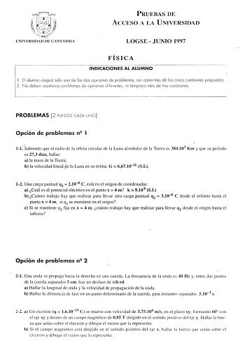 PRUEBAS DE ACCESO A LA UNIVERSIDAD UNIVERSIDAD DE CANTABRIA LOGSE  JUNIO 1997 11 El alumno elegirá sólo uno 2 No deben resolverse problemas FÍSICA INDICACIONES AL ALUMNO opciones de problemas así como tres de los cinco cuesliones propuestos diferentes ni tampoco más de tres cuesfones PROBLEMAS 2 PUNTOS CADA Opción de problemas n2 1 l1sabiendo que el radio de la órbita circular de la Luna alrededor de la Tierra es 384103 Km y que su período es 273 días hallar a la masa de la Tierra b la velocida…