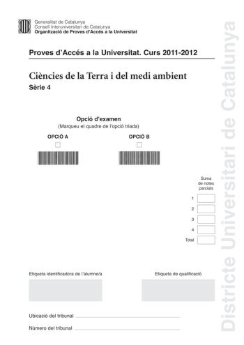 Districte Universitari de Catalunya Generalitat de Catalunya Consell lnteruniversitari de Catalunya Organització de Proves dAccés a la Universitat Proves dAccés a la Universitat Curs 20112012 Cincies de la Terra i del medi ambient Srie 4 Opció dexamen Marqueu el quadre de lopció triada OPCIÓ A D OPCIÓ B D Suma de notes parcials 1 2 3 4 Total Etiqueta identificadora de lalumnea Etiqueta de qualificació Ubicació del tribunal  Número del tribunal  Feu els exercicis 1 i 2 i trieu UNA de les dues op…