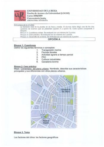 UNIVERSIDAD DE LA RIOJA Prueba de Acceso a la Universidad LOGSE Curso 20082009 Convocatoria Junio ASIGNATURA GEOGRAFÍA Estructura d e la pruebii  La duración total de la prueba es de hora y media El alumno debe elegir una de las dos opciones de examen que se presentan opción A u opción 8 Cada opción compíende 3 bloques Bloque 1 Cuestiones cortas Se evaluará con un máximo de 3 puntos Bloque 2 Caso práctico Se evaluará con un rnáximo de 3 puntos Bloque 3 Desarrollo de un terna Se evaluará con un …