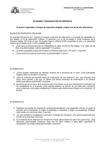 IVER DADDE VIEDO Vicerrectorado de Estudiantes y Empleo PRUEBAS DE ACCESO A LA UNIVERSIDAD Curso 20082009 ECONOMÍA Y ORGANIZACIÓN DE EMPRESAS El alumno responderá al bloque de respuesta obligada y eligirá una de las dos alternativas BLOQUE DE RESPUESTA OBLIGADA La empresa Fartuquinos SL organiza el proceso productivo de elaboración y envasado de casadiellas en dos etapas en la de elaboración trabajan 10 personas y en la de envasado 5 Cada empleado de la empresa trabaja 160 horas al mes Se puede…