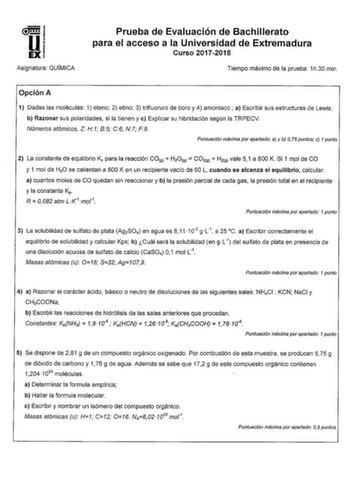 Asignatura OUIMICA Prueba de Evaluación de Bachillerato para el acceso a la Universidad de Extremadura Curso 20172018 Tiempo máximo de la prueba 1h30 min Opción A 1 Dadas las moléculas 1 eteno 2 etino 3 trifluoruro de boro y 4 amoniaco a Escribir sus estructuras de Lewis b Razonar sus polaridades si la tienen y e Explicar su hibridación según la TRPECV Números atómicos Z H1 85 C6 N7 F9 Puntuación máxima por apartado a y b O 75 puntos c 1 punto 2 La constante de equilibrio K para la reacción COc…