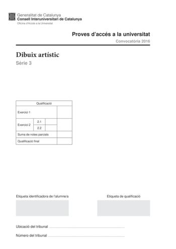 Generalitat de Catalunya Consell lnteruniversitari de Catalunya Oficina dAccés a la Universitat Proves daccés a la universitat Convocatria 2016 Dibuix artístic Srie 3 Qualificació Exercici 1 21 Exercici 2 22 Suma de notes parcials Qualificació final Etiqueta identificadora de lalumnea Etiqueta de qualificació Ubicació del tribunal  Número del tribunal  Escolliu UNA de les dues opcions A o B de lexercici 1 En lexercici 2 resoleu el primer apartat i trieu UNA de les dues opcions A o B del segon a…