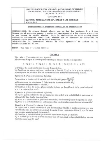 UNIVERSIDADES PÚBLICAS DE LA COMUNIDAD DE MADRID PRUEBA DE ACCESO A LAS ENSEÑANZAS UNIVERSITARIAS OFICIALES DE GRADO Curso 20102011 MATERIA MATEMÁTICAS APLICADAS A LAS CIENCIAS SOCIALES 11 INSTRUCCIONES Y CRITERIOS GENERALES DE CALIFICACIÓN INSTRUCCIONES El alumno deberá elegir una de las dos opciones A o B que figuran en el presente examen y contestar razonadamente a los cuatro ejercicios de que consta la opci6n elegida Para la realizaci6n de esta prueba puede utilizarse calculadora científica…