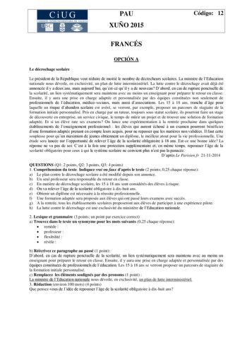 CiUG COMIS IÓN INTERUNIVERSITAR IA DE GALICIA PAU XUÑO 2015 Código 12 FRANCÉS OPCIÓN A Le décrochage scolaire Le président de la République veut réduire de moitié le nombre de décrocheurs scolaires La ministre de lEducation nationale nous dévoile en exclusivité un plan de lutte interministériel La lutte contre le décrochage avait déj été annoncée il y a deux ans mais aujourdhui questce quil y a de nouveau Dabord en cas de rupture ponctuelle de la scolarité un lien systématiquement sera maintenu…