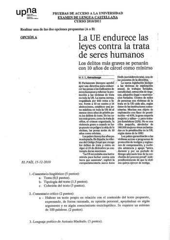 upll Nílffllo JoOruiuthbl PRUEBAS DE ACCESO A LA UNIVERSIDAD EXAMEN DE LENGUA CASTELLANA CURSO 20102011 Realizar una de las dos opciones propuestas A o B OPCIÓN A LaDE endurece las leyes contra la trata de seres humanos  Los delitos más graves se penllrán con 10 años de cárcel como mínimo EL PAÍS 15122010 M R S Estrasburgo Hedh soclaldemócratauna de    Jas ponentes d la dlrecmiii EIParlamento Etlropeoaprobr  La nueva legislacióniñcluye ayer uni directiva para enduré a las victimas de 6qfotáilón…