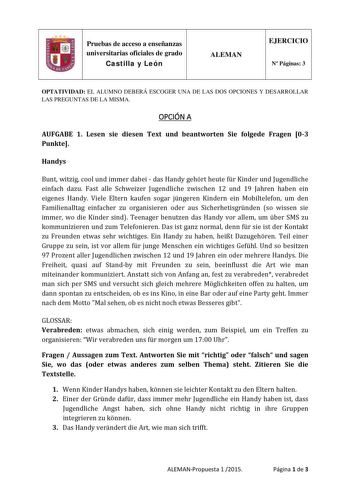 Pruebas de acceso a enseñanzas universitarias oficiales de grado Castilla y León ALEMAN EJERCICIO N Páginas 3 OPTATIVIDAD EL ALUMNO DEBERÁ ESCOGER UNA DE LAS DOS OPCIONES Y DESARROLLAR LAS PREGUNTAS DE LA MISMA OPCIÓN A AUFGABE 1 Lesen sie diesen Text und beantworten Sie folgede Fragen 03 Punkte Handys Bunt witzig cool und immer dabei  das Handy gehrt heute fr Kinder und Jugendliche einfach dazu Fast alle Schweizer Jugendliche zwischen 12 und 19 Jahren haben ein eigenes Handy Viele Eltern kaufe…