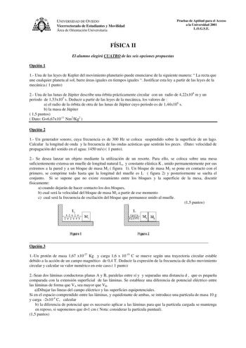 UNIVERSIDAD DE OVIEDO Vicerrectorado de Estudiantes y Movilidad Área de Orientación Universitaria Pruebas de Aptitud para el Acceso a la Universidad 2001 LOGSE FÍSICA II El alumno elegirá CUATRO de las seis opciones propuestas Opción 1 1 Una de las leyes de Kepler del movimiento planetario puede enunciarse de la siguiente manera  La recta que une cualquier planeta al sol barre áreas iguales en tiempos iguales  Justificar esta ley a partir de las leyes de la mecánica 1 punto 2 Una de las lunas d…