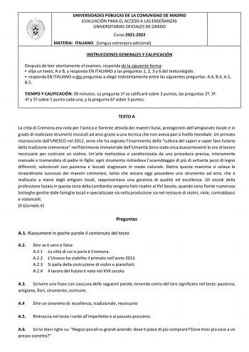 UNIVERSIDADES PÚBLICAS DE LA COMUNIDAD DE MADRID EVALUACIÓN PARA EL ACCESO A LAS ENSEÑANZAS UNIVERSITARIAS OFICIALES DE GRADO Curso 20212022 MATERIA ITALIANO Lengua extranjera adicional INSTRUCCIONES GENERALES Y CALIFICACIÓN Después de leer atentamente el examen responda de la siguiente forma  elija un texto A o B y responda EN ITALIANO a las preguntas 1 2 3 y 6 del texto elegido  responda EN ITALIANO a dos preguntas a elegir indistintamente entre las siguientes preguntas A4 B4 A5 B5 TIEMPO Y C…