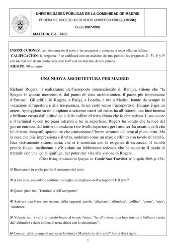 UNIVERSIDADES PÚBLICAS DE LA COMUNIDAD DE MADRID PRUEBA DE ACCESO A ESTUDIOS UNIVERSITARIOS LOGSE Curso 20072008 MATERIA ITALIANO INSTRUCCIONES leer atentamente el texto y las preguntas y contestar a todas ellas en italiano CALIFICACIÓN la pregunta 1 se calificará con un máximo de tres puntos las preguntas 2 3 4 y 5 con un máximo de un punto cada una la 6 con un máximo de tres puntos TIEMPO 90 minutos UNA NUOVA ARCHITETTURA PER MADRID Richard Rogers il realizzatore dellaeroporto internazionale …