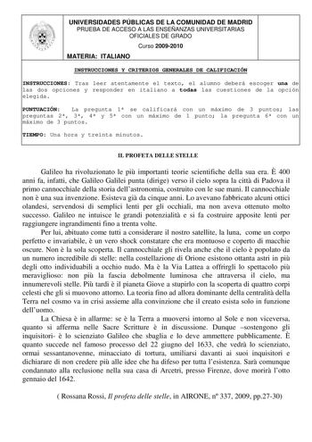 UNIVERSIDADES PÚBLICAS DE LA COMUNIDAD DE MADRID PRUEBA DE ACCESO A LAS ENSEÑANZAS UNIVERSITARIAS OFICIALES DE GRADO Curso 20092010 MATERIA ITALIANO INSTRUCCIONES Y CRITERIOS GENERALES DE CALIFICACIÓN INSTRUCCIONES Tras leer atentamente el texto el alumno deberá escoger una de las dos opciones y responder en italiano a todas las cuestiones de la opción elegida PUNTUACIÓN La pregunta 1 se calificará con un máximo de 3 puntos las preguntas 2 3 4 y 5 con un máximo de 1 punto la pregunta 6 con un m…