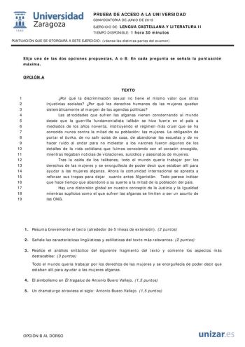 i Universidad W Zaragoza 1542 PRUEBA DE ACCESO A LA UNIVERSIDAD CONVOCATORIA DE JUNIO DE 2013 EJERCICIO DE LENGUA CASTELLANA Y LITERATURA II TIEMPO DISPONIBLE 1 hora 30 minutos PUNTUACIÓN QUE SE OTORGARÁ A ESTE EJERCICIO véanse las distintas partes del examen Elija una de las dos opciones propuestas A o B En cada pregunta se señala la puntuación máxima OPCIÓN A TEXTO 1 Por qué la discriminación sexual no tiene el mismo valor que otras 2 injusticias sociales Por qué los derechos humanos de las m…