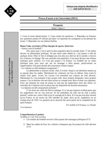 Aferrau la capalera dexamen un cop acabat lexercici 43535892 Aferrau una etiqueta identificativa amb codi de barres Prova daccés a la Universitat 2011 Francs Model 3 Opció A 1 Lisez le texte attentivement 2 Lisez toutes les questions 3 Répondez en franais aux questions posées Nutilisez pas dans vos réponses les syntagmes ou les phrases du texte 4 Répondez sur ces mmes feuilles Rama Yade secrétaire dÉtat chargée de sports Interview  Aimezvous le football  Oui parce que cest le sport le plus popu…