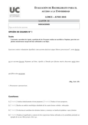 EVALUACIÓN DE BACHILLERATO PARA EL ACCESO A LA UNIVERSIDAD Elige una de las dos opciones LOMCE  JUNIO 2018 LATÍN II INDICACIONES OPCIÓN DE EXAMEN N 1 Texto Laocoonte sacerdote de Apolo a petición de los Troyanos realiza un sacrificio a Neptuno pero dos serpientes monstruosas surgen del mar asfixiando a sus hijos Laocoon contra voluntatem Apollinis cum uxorem duxisset atque liberos procreasset1 sorte ductus est ut sacrum faceret Neptuno ad litus Apollo a Tenedo per fluctus maris dracones misit d…