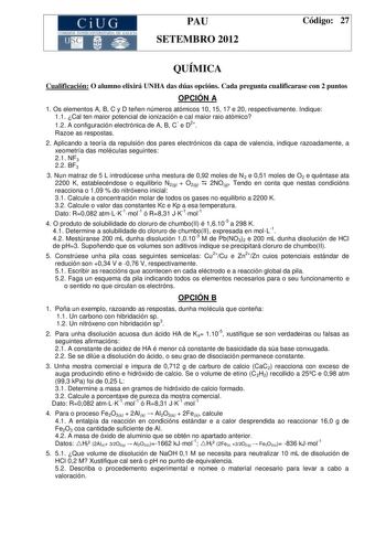 CiUG  1 11 1  1 TI 1 1 k11 01    11 1 PAU SETEMBRO 2012 Código 27 QUÍMICA Cualificación O alumno elixirá UNHA das dúas opcións Cada pregunta cualificarase con 2 puntos OPCIÓN A 1 Os elementos A B C y D teñen números atómicos 10 15 17 e 20 respectivamente Indique 11 Cal ten maior potencial de ionización e cal maior raio atómico 12 A configuración electrónica de A B C e D2 Razoe as respostas 2 Aplicando a teoría da repulsión dos pares electrónicos da capa de valencia indique razoadamente a xeomet…