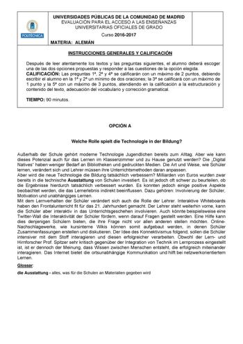 HllilHllt UNIVERSIDADES PÚBLICAS DE LA COMUNIDAD DE MADRID EVALUACIÓN PARA EL ACCESO A LAS ENSEÑANZAS UNIVERSITARIAS OFICIALES DE GRADO Curso 20162017 MATERIA ALEMÁN INSTRUCCIONES GENERALES Y CALIFICACIÓN Después de leer atentamente los textos y las preguntas siguientes el alumno deberá escoger una de las dos opciones propuestas y responder a las cuestiones de la opción elegida CALIFICACIÓN Las preguntas 1 2 y 4 se calificarán con un máximo de 2 puntos debiendo escribir el alumno en la 1 y 2 un…