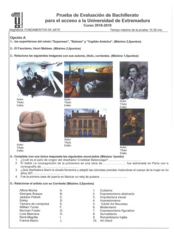 51 Prueba de Evaluación de Bachillerato EX para el acceso a la Universidad de Extremadura Curso 20182019 Así natura FUNDAMENTOS DE ARTE Tiem o máximo de la rueba 1h30 min Opción A 1 los s uperhéroes del cómicSuperman Batman y Capitán América Máximo 25puntos 2 El Fauvismo Henri Matisse Máximo 25puntos 3 Relaciona las siguientes imágenes con sus autores título corrientes Máximo 15puntos Autor Título  Estilo Autor Título Estilo  Autor Título Estilo Autor Autor Títul o  Estilo  Título Estil o Au to…