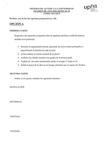 PRUEBAS DE ACCESO A LA UNIVERSIDAD EXAMEN DE ANÁLISIS MUSICAL 11 CURSO 20112012 Realizar una de las dos opciones propuestas A o B OPCIÓN A upl Nruh Ui1uelcll PIUMERA PARTE Responde a las siguientes preguntas sobre la siguiente partitura y audición marcar también en la partitura 1 Describe la organización formal marcando las áreas tonales principales y especificando la función de cada sección 2 Cómo defines la textura musical de la pieza 3 Análisis con cifrado numérico los grados de la primera p…