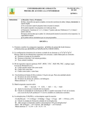 UNIVERSIDADES DE ANDALUCÍA PRUEBA DE ACCESO A LA UNIVERSIDAD PLANES DE 1994 y DE 2002 QUÍMICA Instrucciones a Duración 1 hora y 30 minutos b Elija y desarrolle una opción completa sin mezclar cuestiones de ambas Indique claramente la opción elegida c No es necesario copiar la pregunta basta con poner su número d Se podrá responder a las preguntas en el orden que desee e Puntuación Cuestiones n 123 y 4 hasta 15 puntos cada una Problemas n 5 y 6 hasta 2 puntos cada uno f Exprese sólo las ideas qu…