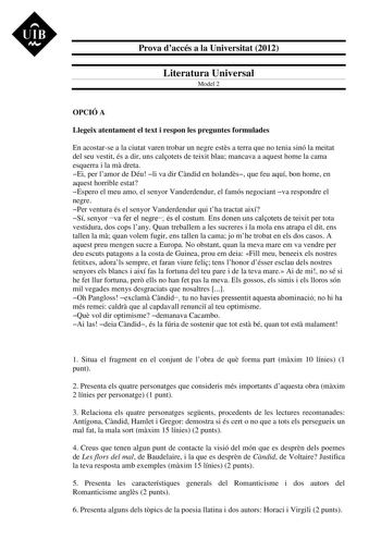 UIB M Prova daccés a la Universitat 2012 Literatura Universal Model 2 OPCIÓ A Llegeix atentament el text i respon les preguntes formulades En acostarse a la ciutat varen trobar un negre ests a terra que no tenia sinó la meitat del seu vestit és a dir uns calotets de teixit blau mancava a aquest home la cama esquerra i la m dreta Ei per lamor de Déu li va dir Cndid en holands que feu aquí bon home en aquest horrible estat Espero el meu amo el senyor Vanderdendur el famós negociant va respondre e…