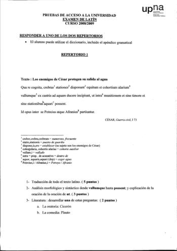 PRUEBAS DE ACCESO A LA UNIVERSIDAD EXAMEN DE LATÍN CURSO 20082009 RESPONDER A UNO DE LOS DOS REPERTORIOS  El alumno puede utilizar el diccionario incluido el apéndice gramatical REPERTORIO 1 UNooifoortilPoblikno Texto  Los enemigos de César protegen su salida al agua Qua re cognita crebras1 stationes2 disponunt3 equitwn et cohortiwn alariwn4 vallwnque5 ex castris ad aquarn ducere incipiunt ut intra6 munitionem et sine timore et sine stationibuJaquari7 possent Id opus ínter se Petreius atque Afr…